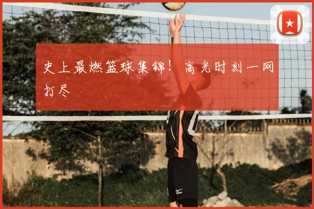 史上最燃篮球集锦！高光时刻一网打尽