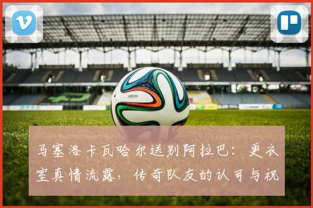 马塞洛卡瓦哈尔送别阿拉巴：更衣室真情流露，传奇队友的认可与祝福