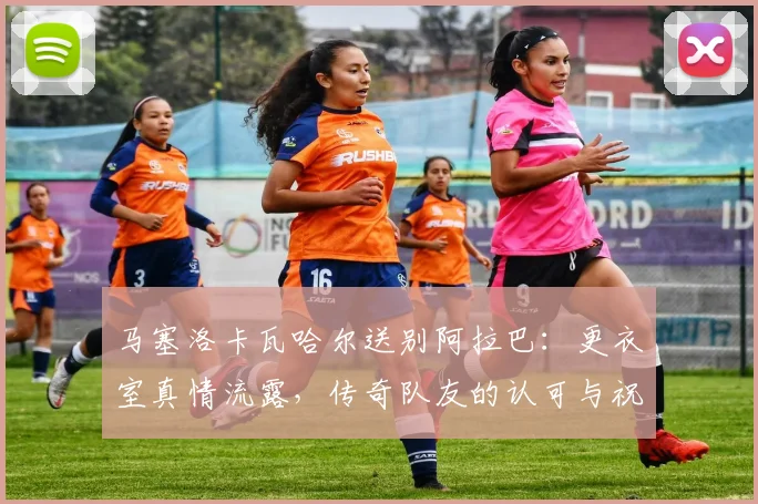 马塞洛卡瓦哈尔送别阿拉巴：更衣室真情流露，传奇队友的认可与祝福