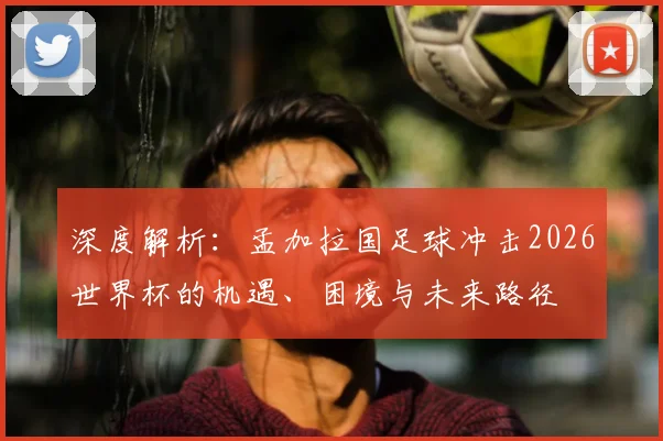 深度解析：孟加拉国足球冲击2026世界杯的机遇、困境与未来路径