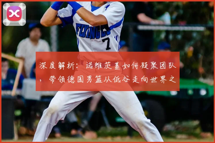 深度解析:诺维茨基如何凝聚团队,带领德国男篮从低谷走向世界之巅